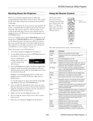 Page 10EPSON PowerLite 7850p Projector
6/03 EPSON PowerLite 7850p Projector - 9
Shutting Down the Projector
When you’ve finished using the projector, follow the 
recommended procedure below to shut it down. This extends 
the life of the lamp and protects the projector from possible 
overheating. 
Note: When the projector has not received any input signals for 30 
minutes, it automatically turns off the projector lamp and enters 
sleep mode. This conserves electricity, cools the projector, and 
extends the life...