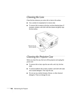 Page 102102Maintaining the Projector
Cleaning the Lens
Clean the lens whenever you notice dirt or dust on the surface.
■Use a canister of compressed air to remove dust.
■To remove dirt or smears on the lens, use lens-cleaning tissue. If 
necessary, moisten a soft cloth with lens cleaner and gently wipe 
the lens surface.
Cleaning the Projector Case
Before you clean the case, first turn off the projector and unplug the 
power cord.
■To remove dirt or dust, wipe the case with a soft, dry, lint-free 
cloth.
■To...