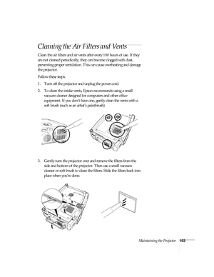 Page 103Maintaining the Projector103
Cleaning the Air Filters and Vents
Clean the air filters and air vents after every 100 hours of use. If they 
are not cleaned periodically, they can become clogged with dust, 
preventing proper ventilation. This can cause overheating and damage 
the projector. 
Follow these steps:
1. Turn off the projector and unplug the power cord.
2. To clean the intake vents, Epson recommends using a small 
vacuum cleaner designed for computers and other office 
equipment. If you don’t...