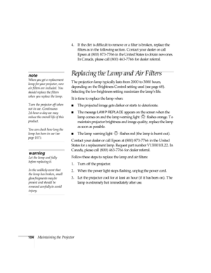 Page 104104Maintaining the Projector4. If the dirt is difficult to remove or a filter is broken, replace the 
filters as in the following section. Contact your dealer or call 
Epson at (800) 873-7766 in the United States to obtain new ones. 
In Canada, please call (800) 463-7766 for dealer referral.
Replacing the Lamp and Air Filters
The projection lamp typically lasts from 2000 to 3000 hours, 
depending on the Brightness Control setting used (see page 68). 
Selecting the low brightness setting maximizes the...