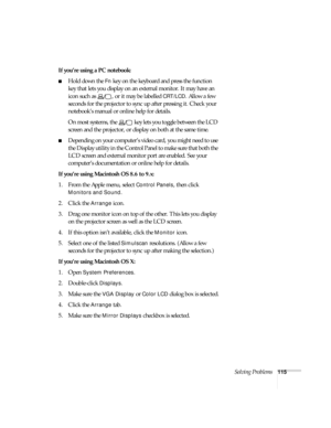 Page 115Solving Problems115
If you’re using a PC notebook:
■Hold down the Fn key on the keyboard and press the function 
key that lets you display on an external monitor. It may have an 
icon such as  , or it may be labelled 
CRT/LCD. Allow a few 
seconds for the projector to sync up after pressing it. Check your 
notebook’s manual or online help for details. 
On most systems, the   key lets you toggle between the LCD 
screen and the projector, or display on both at the same time.
■Depending on your computer’s...