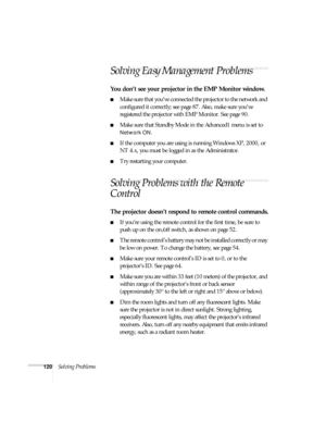 Page 120120Solving Problems
Solving Easy Management Problems 
You don’t see your projector in the EMP Monitor window.
■Make sure that you’ve connected the projector to the network and 
configured it correctly; see page 87. Also, make sure you’ve 
registered the projector with EMP Monitor. See page 90.
■Make sure that Standby Mode in the Advanced1 menu is set to 
Network ON.
■If the computer you are using is running Windows XP, 2000, or 
NT 4.x, you must be logged in as the Administrator.
■Try restarting your...