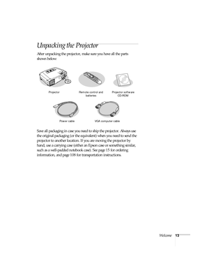 Page 13Welcome13
Unpacking the Projector
After unpacking the projector, make sure you have all the parts 
shown below: 
Save all packaging in case you need to ship the projector. Always use 
the original packaging (or the equivalent) when you need to send the 
projector to another location. If you are moving the projector by 
hand, use a carrying case (either an Epson case or something similar, 
such as a well-padded notebook case). See page 15 for ordering 
information, and page 108 for transportation...