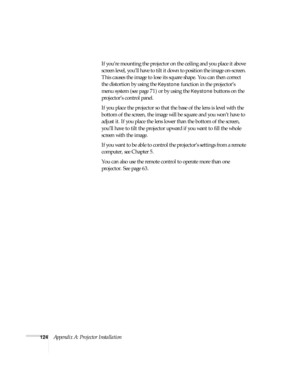 Page 124124Appendix A: Projector InstallationIf you’re mounting the projector on the ceiling and you place it above 
screen level, you’ll have to tilt it down to position the image on-screen. 
This causes the image to lose its square shape. You can then correct 
the distortion by using the 
Keystone function in the projector’s 
menu system (see page 71) or by using the 
Keystone buttons on the 
projector’s control panel.
If you place the projector so that the base of the lens is level with the 
bottom of the...