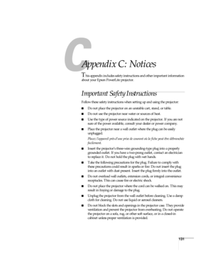 Page 131131
A
Appendix C: Notices
This appendix includes safety instructions and other important information 
about your Epson PowerLite projector.
Important Safety Instructions
Follow these safety instructions when setting up and using the projector:
■Do not place the projector on an unstable cart, stand, or table.
■Do not use the projector near water or sources of heat.
■Use the type of power source indicated on the projector. If you are not 
sure of the power available, consult your dealer or power company....