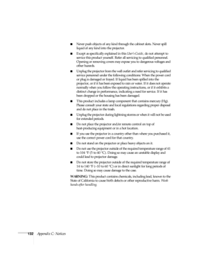 Page 132132Appendix C: Notices
■Never push objects of any kind through the cabinet slots. Never spill 
liquid of any kind into the projector.
■Except as specifically explained in this User’s Guide, do not attempt to 
service this product yourself. Refer all servicing to qualified personnel. 
Opening or removing covers may expose you to dangerous voltages and 
other hazards.
■Unplug the projector from the wall outlet and refer servicing to qualified 
service personnel under the following conditions: When the...