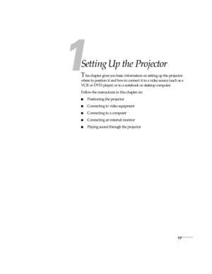 Page 1717
1
Setting Up the Projector
This chapter gives you basic information on setting up the projector: 
where to position it and how to connect it to a video source (such as a 
VCR or DVD player) or to a notebook or desktop computer. 
Follow the instructions in this chapter on:
■Positioning the projector
■Connecting to video equipment
■Connecting to a computer
■Connecting an external monitor
■Playing sound through the projector 