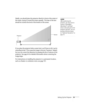 Page 19Setting Up the Projector19
Ideally, you should place the projector directly in front of the center of 
the screen, facing it toward the screen squarely. The base of the lens 
should be at about the level of the bottom of the screen.  
If you place the projector below screen level, you’ll have to tilt it up by 
extending its feet. This causes the image to become “keystone” shaped, 
but you can correct the distortion by pressing the 
Sync buttons on the 
projector. See page 44 for detailed information...