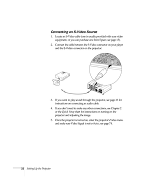 Page 2222Setting Up the Projector
Connecting an S-Video Source
1. Locate an S-Video cable (one is usually provided with your video 
equipment, or you can purchase one from Epson; see page 15). 
2. Connect the cable between the S-Video connector on your player 
and the 
S-Video connector on the projector:
3. If you want to play sound through the projector, see page 33 for 
instructions on connecting an audio cable.
4. If you don’t need to make any other connections, see Chapter 2 
or the Quick Setup sheet for...