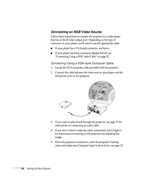 Page 2424Setting Up the Projector
Connecting an RGB Video Source
Follow these instructions to connect the projector to a video player 
that has an RGB video output port. Depending on the type of 
connector on your player, you’ll need to use the appropriate cable:
■If your player has a VGA-style connector, see below.
■If your player has three connectors labeled R/G/B, see 
“Connecting Using a BNC-style Cable” on page 25.
Connecting Using a VGA-style Computer Cable
1. Locate the VGA computer cable provided with...