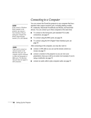 Page 2626Setting Up the Projector
Connecting to a Computer 
You can connect the PowerLite projector to any computer that has a 
standard video output (monitor) port, including desktop models, 
PC notebooks, Macintosh PowerBooks and iBooks, and hand-held 
devices. You can connect up to three computers at the same time:
■To connect to the Computer port (standard VGA cable 
connection), see page 27.
■To connect using the BNC ports, see page 28.
■To connect using the DVI (Digital Video Interface) port, see 
page...