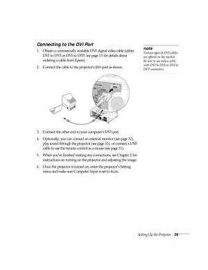 Page 29Setting Up the Projector29
Connecting to the DVI Port
1. Obtain a commercially available DVI digital video cable (either 
DVI to DVI or DVI to DFP; see page 15 for details about 
ordering a cable from Epson).
2. Connect the cable to the projector’s 
DVI port as shown. 
 
3. Connect the other end to your computer’s DVI port.
4. Optionally, you can connect an external monitor (see page 32), 
play sound through the projector (see page 33), or connect a USB 
cable to use the remote control as a mouse (see...