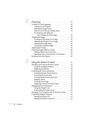 Page 44Contents
2Projecting. . . . . . . . . . . . . . . . . . . . . . . . . . . . . . . . . . . . 35
Turning On Your Equipment  . . . . . . . . . . . . . . . . . . . . . . . 36
Turning On the Projector  . . . . . . . . . . . . . . . . . . . . . . . 36
Selecting the Image Source. . . . . . . . . . . . . . . . . . . . . . . 38
What To Do If You See a Blank Screen . . . . . . . . . . . . . 39
The Projector and Notebook 
Don’t Display the Same Image  . . . . . . . . . . . . . . . . 39
Adjusting the Image . . . ....