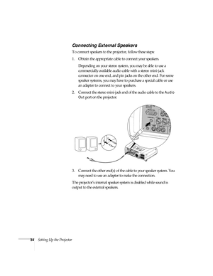 Page 3434Setting Up the Projector
Connecting External Speakers
To connect speakers to the projector, follow these steps:
1. Obtain the appropriate cable to connect your speakers. 
Depending on your stereo system, you may be able to use a 
commercially available audio cable with a stereo mini-jack 
connector on one end, and pin jacks on the other end. For some 
speaker systems, you may have to purchase a special cable or use 
an adapter to connect to your speakers.
2. Connect the stereo mini-jack end of the...