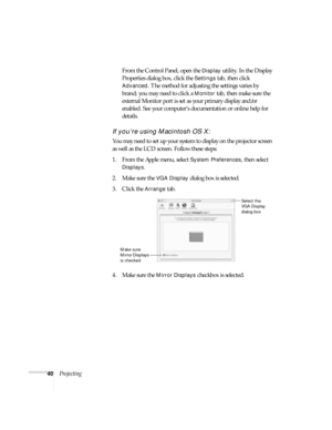 Page 4040ProjectingFrom the Control Panel, open the 
Display utility. In the Display 
Properties dialog box, click the 
Settings tab, then click 
Advanced. The method for adjusting the settings varies by 
brand; you may need to click a 
Monitor tab, then make sure the 
external Monitor port is set as your primary display and/or 
enabled. See your computer’s documentation or online help for 
details. 
If you’re using Macintosh OS X:
You may need to set up your system to display on the projector screen 
as well...