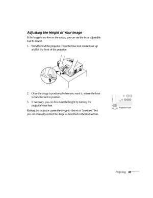 Page 43Projecting43
Adjusting the Height of Your Image
If the image is too low on the screen, you can use the front adjustable 
foot to raise it. 
1. Stand behind the projector. Press the blue foot release lever up 
and lift the front of the projector. 
2. Once the image is positioned where you want it, release the lever 
to lock the foot in position.
3. If necessary, you can fine-tune the height by turning the 
projector’s rear feet. 
Raising the projector causes the image to distort or “keystone,” but 
you...