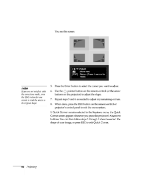 Page 4646ProjectingYou see this screen:
5. Press the 
Enter button to select the corner you want to adjust.
6. Use the  pointer button on the remote control (or the arrow 
buttons on the projector) to adjust the shape. 
7. Repeat steps 5 and 6 as needed to adjust any remaining corners. 
8. When done, press the 
ESC button on the remote control or 
projector’s control panel to exit the menu system.
If 
Quick Corner remains selected in the Keystone menu, the Quick 
Corner screen appears whenever you press the...