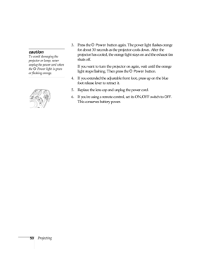Page 5050Projecting3. Press the P
Power button again. The power light flashes orange 
for about 30 seconds as the projector cools down. After the 
projector has cooled, the orange light stays on and the exhaust fan 
shuts off.
If you want to turn the projector on again, wait until the orange 
light stops flashing. Then press the P 
Power button.
4. If you extended the adjustable front foot, press up on the blue 
foot release lever to retract it.
5. Replace the lens cap and unplug the power cord.
6. If you’re...