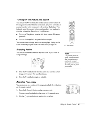 Page 57Using the Remote Control57
Turning Off the Picture and Sound 
You can use the A/V Mute button on the remote control to turn off 
the image and sound and darken your screen. (If you’ve connected an 
external monitor to the projector, it will continue displaying.) This 
feature is useful if you want to temporarily redirect your audience’s 
attention without the distraction of a bright screen. 
■To turn off the picture, press the A/V Mute button. The screen 
goes dark. 
■To turn the image back on, press the...