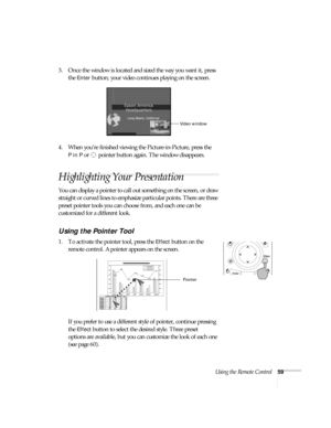 Page 59Using the Remote Control59
3. Once the window is located and sized the way you want it, press 
the 
Enter button; your video continues playing on the screen.
4. When you’re finished viewing the Picture-in-Picture, press the 
PinP or  pointer button again. The window disappears. 
Highlighting Your Presentation
You can display a pointer to call out something on the screen, or draw 
straight or curved lines to emphasize particular points. There are three 
preset pointer tools you can choose from, and each...