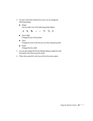 Page 61Using the Remote Control61
2. For each of the three Pointer/Line icons, you can change the 
following settings:
■Shape
Lets you select one of the following pointer shapes:
■Zoom Rate
Changes the size of the pointer
■Color
Changes the color of the line you can draw using the pointer 
■Width
Changes the line width
3. You can also change the 
Pointer Speed setting to adjust how fast 
the pointer tool moves across the screen. 
4. When done, press 
ESC until you exit from the menu system.  