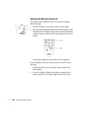 Page 6464Using the Remote Control
Setting the Remote Control ID
The remote control’s default ID is zero. If you need to change it, 
follow these steps:
1. Press the 
ID button on the remote control. You see it light. 
2. Press one of the numbered buttons on the remote control to select 
the desired ID (0 through 9). Select zero to control all projectors, 
or select a number to match the ID of the projector(s) you want to 
operate.
The 
ID button’s light shuts off and the new ID is registered. 
If you would like...