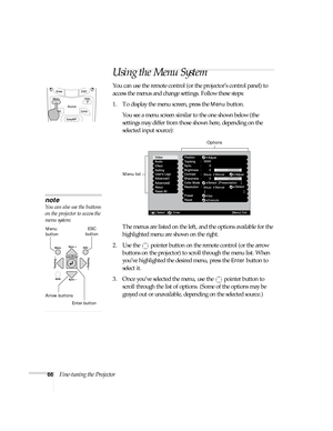 Page 6666Fine-tuning the Projector
Using the Menu System
You can use the remote control (or the projector’s control panel) to 
access the menus and change settings. Follow these steps:
1. To display the menu screen, press the 
Menu button.  
You see a menu screen similar to the one shown below (the 
settings may differ from those shown here, depending on the 
selected input source):
The menus are listed on the left, and the options available for the 
highlighted menu are shown on the right.
2. Use the  pointer...