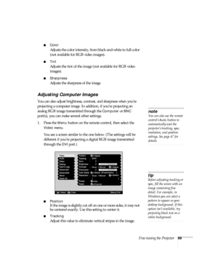 Page 69Fine-tuning the Projector69
■Color
Adjusts the color intensity, from black-and-white to full color 
(not available for RGB video images).
■Tint
Adjusts the tint of the image (not available for RGB video 
images). 
■Sharpness
Adjusts the sharpness of the image.
Adjusting Computer Images
You can also adjust brightness, contrast, and sharpness when you’re 
projecting a computer image. In addition, if you’re projecting an 
analog RGB image transmitted through the 
Computer or BNC 
port(s), you can make...