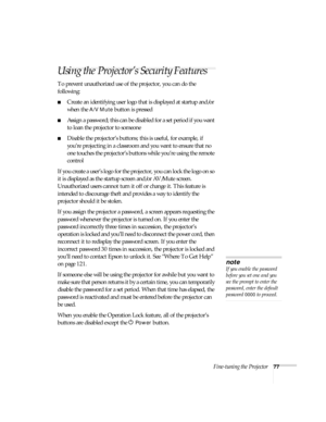 Page 77Fine-tuning the Projector77
Using the Projector’s Security Features
To prevent unauthorized use of the projector, you can do the 
following:
■Create an identifying user logo that is displayed at startup and/or 
when the 
A/V Mute button is pressed
■Assign a password; this can be disabled for a set period if you want 
to loan the projector to someone
■Disable the projector’s buttons; this is useful, for example, if 
you’re projecting in a classroom and you want to ensure that no 
one touches the...