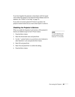 Page 83Fine-tuning the Projector83
If you have forgotten the password, contact Epson with the request 
code number that appears in the Password Protect Release screen for 
assistance. See “Where To Get Help” on page 121.
If you enter an incorrect password 30 times in succession, the 
projector remains locked and you must contact Epson to unlock it. 
Disabling the Projector’s Buttons
When you enable the Operation Lock function, all the projector’s 
buttons are disabled except for the P 
Power button.
1. Press...