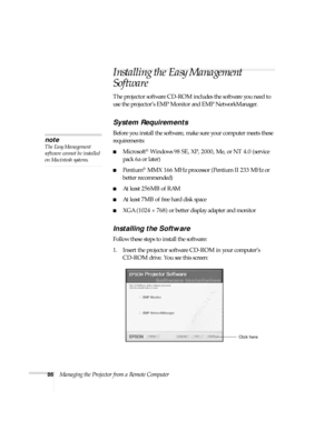 Page 8686Managing the Projector from a Remote Computer
Installing the Easy Management 
Software
The projector software CD-ROM includes the software you need to 
use the projector’s EMP Monitor and EMP NetworkManager. 
System Requirements 
Before you install the software, make sure your computer meets these 
requirements: 
■Microsoft® Windows 98 SE, XP, 2000, Me, or NT 4.0 (service 
pack 6a or later)
■Pentium® MMX 166 MHz processor (Pentium II 233 MHz or 
better recommended)
■At least 256MB of RAM
■At least 7MB...