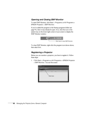 Page 9090Managing the Projector from a Remote Computer
Opening and Closing EMP Monitor
To start EMP Monitor, click Start > Programs or All Programs > 
EPSON Projector > EMP Monitor
. 
If you’ve added the program to the Startup programs folder (see 
page 95), then it may already be open. If so, click the icon in the 
system tray on the lower-right corner of your screen to display the 
EMP Monitor window:
To close EMP Monitor, right-click the program icon shown above, 
then select 
Exit.
Registering a Projector...