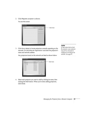 Page 91Managing the Projector from a Remote Computer91
2. Click Register projector as shown. 
You see this screen:
3. Click 
Auto detect to locate projectors currently operating on the 
network. Or click 
Manual registration and enter the projector’s 
name and network address. 
Any projectors found on the network are listed as shown below:
4. Select each projector you want to add by clicking its name, then 
clicking the 
Add button. When you’re done adding projectors, 
click 
Close. 
Click here
note
If Auto...