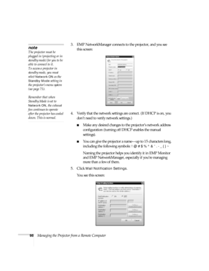 Page 9898Managing the Projector from a Remote Computer3. EMP NetworkManager connects to the projector, and you see 
this screen: 
4. Verify that the network settings are correct. (If DHCP is on, you 
don’t need to verify network settings.)
■Make any desired changes to the projector’s network address 
configuration (turning off DHCP enables the manual 
settings). 
■You can give the projector a name—up to 15 characters long, 
including the following symbols: 
! @ # $ % ^ &  . - _ { } ~
Naming the projector helps...