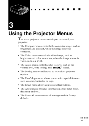 Page 57  n     n        n     n     n    n     n     n    n    n     n     n      n      n      n
n  n  n  n  n  n
35
3
Using the Projector Menus
The seven projector menus enable you to control your 
projector.
• The Computer menu controls the computer image, such as 
brightness and contrast, when the image source is 
computer. 
• The Video menu controls the video image, such as 
brightness and color saturation, when the image source is 
video, such as a VCR.
• The Audio menu controls audio features, such as...