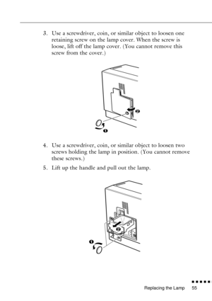 Page 77Replacing the Lamp
n  n  n  n  n  n
55
3. Use a screwdriver, coin, or similar object to loosen one 
retaining screw on the lamp cover. When the screw is 
loose, lift off the lamp cover. (You cannot remove this 
screw from the cover.)
4. Use a screwdriver, coin, or similar object to loosen two 
screws holding the lamp in position. (You cannot remove 
these screws.)
5. Lift up the handle and pull out the lamp. 
2
1
2
1 