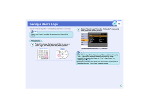 Page 106
105
User’s Guide
Saving a Users LogoYou can record the image that is currently being projected as a users logo.
PROCEDURE
Project the image that you would like to use as a 
users logo, and then press the [Menu] button.
Select User’s Logo from  the Extended menu, and 
then press the [Enter] button.
TIP
When a users logo is recorded, the previous users logo will be 
erased.1
Projector
Remote Control
2
TIP
 If the User’s Logo Protect function of Password Protect is set to 
ON, a message is displayed and...