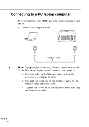 Page 32n  n  n  n  n
10
Connecting to a PC laptop computer
Before beginning, turn off the projector and computer if they 
are on.
1. Connect the computer cable.  
¨
Note: Laptop configurations vary. See your computer manual 
for the location of the ports needed to connect your projector.
a. Connect either end of the computer cable to the 
projector’s Computer In port.
b. Connect the other end of the computer cable to the 
laptop’s video (monitor) port.
c. Tighten the screws on all connectors to make sure they...