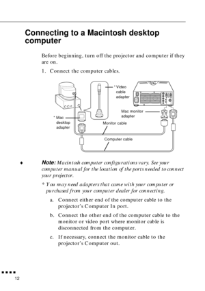 Page 34n  n  n  n  n
12
Connecting to a Macintosh desktop 
computer
Before beginning, turn off the projector and computer if they 
are on.
1. Connect the computer cables.
¨
Note: Macintosh computer configurations vary. See your 
computer manual for the location of the ports needed to connect 
your projector. 
* You may need adapters that came with your computer or 
purchased from your computer dealer for connecting.
a. Connect either end of the computer cable to the 
projector’s Computer In port.
b. Connect the...