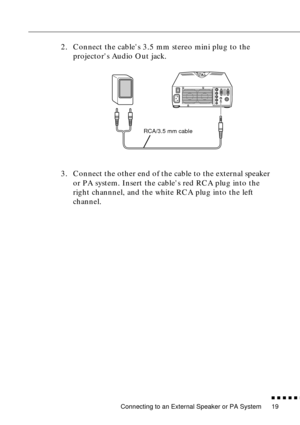 Page 41Connecting to an External Speaker or PA System
n  n  n  n  n  n
19
2. Connect the cables 3.5 mm stereo mini plug to the 
projectors Audio Out jack.
3. Connect the other end of the cable to the external speaker 
or PA system. Insert the cables red RCA plug into the 
right channnel, and the white RCA plug into the left 
channel.
RCA/3.5 mm cable 