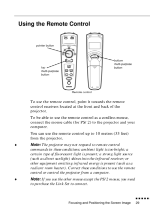 Page 51Focusing and Positioning the Screen Image
n  n  n  n  n  n
29
Using the Remote Control
To use the remote control, point it towards the remote 
control receivers located at the front and back of the 
projector.
To be able to use the remote control as a cordless mouse, 
connect the mouse cable (for PS/2) to the projector and your 
computer.
You can use the remote control up to 10 metres (33 feet) 
from the projector.
¨
Note: The projector may not respond to remote control 
commands in these conditions:...