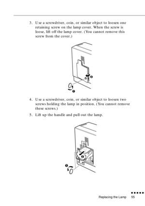 Page 77Replacing the Lamp
n  n  n  n  n  n
55
3. Use a screwdriver, coin, or similar object to loosen one 
retaining screw on the lamp cover. When the screw is 
loose, lift off the lamp cover. (You cannot remove this 
screw from the cover.)
4. Use a screwdriver, coin, or similar object to loosen two 
screws holding the lamp in position. (You cannot remove 
these screws.)
5. Lift up the handle and pull out the lamp. 
2
1
2
1 