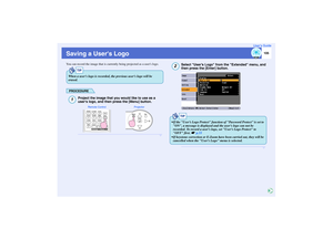 Page 106105
User’s Guide
Saving a Users LogoYou can record the image that is currently being projected as a users logo.
PROCEDURE
Project the image that you would like to use as a 
users logo, and then press the [Menu] button.
Select User’s Logo from the Extended menu, and 
then press the [Enter] button.
TIP
When a users logo is recorded, the previous users logo will be 
erased.1
Projector Remote Control
2
TIP
 If the User’s Logo Protect function of Password Protect is set to 
ON, a message is displayed and the...