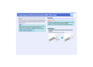 Page 1817
User’s Guide
Inserting and Removing Cards (EMP-765 only)You can use PC cards such as wireless LAN cards and memory cards with the 
EMP-765.
Inserting and removing PC cards will be explained using the included wireless 
LAN card provided as an example. The wireless LAN card provided with the 
projector will be used as an example in this manual to explain how to insert 
and remove PC cards.
Installation
PROCEDUREInsert the PC card into the card slot so that it is facing 
upwards.
Insert firmly into the...