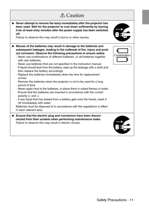 Page 13 Safety Precautions - 11
Never attempt to remove the lamp immediately after the projector has 
been used. Wait for the projector to cool down sufficiently by leaving 
it for at least sixty minutes after the power supply has been switched 
off.
Failure to observe this may result in burns or other injuries.
Misuse of the batteries may result in damage to the batteries and 
subsequent leakages, leading to the outbreak of fire, injury and prod-
uct corrosion. Observe the following precautions to ensure...