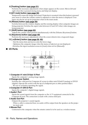 Page 1816 - Parts, Names and Operations
 8 [Tracking] button (see page 51)
Performs the necessary adjustments when stripes appear on the screen. Moves left and 
right when this is pressed during menu and help text display.
 9 [A/V mute] button (see page 55)
Temporarily erases the image and sound. Projection is resumed when this button is pressed 
once more or when the volume control is adjusted or when the menu is displayed. User 
logos can also be set up for projection when in the mute mode.
10 [Resize] button...