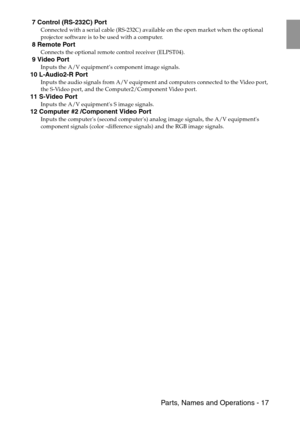 Page 19 Parts, Names and Operations - 17
 7 Control (RS-232C) Port
Connected with a serial cable (RS-232C) available on the open market when the optional 
projector software is to be used with a computer.
 8 Remote Port
Connects the optional remote control receiver (ELPST04).
 9 Video Port
Inputs the A/V equipment’s component image signals.
10 L-Audio2-R Port
Inputs the audio signals from A/V equipment and computers connected to the Video port, 
the S-Video port, and the Computer2/Component Video port.
11...