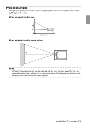 Page 27 Installation Procedure - 25
Projection angles
The optimum projection screen is acquired by placing the center of the projector’s lens and a 
right-angle to the screen.
When viewing from the side
When viewing from the top or bottom
Point
Although the projection angle can be adjusted with the front foot (see page 47), there are 
cases where the screen will distort into a trapezoid shape. Adjust trapezoidal distortion with 
the keystone correction function. (see page 49
)
A
B
A:B =19:1 