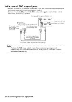 Page 4240 - Connecting the video equipment
In the case of RGB image signals
·Connect the projectors Computer2/Component Video port to the video equipment with the 
component image cable (available on the open market).
·Connect the L-Audio2-R ports with the RCA audio cable supplied (red/white) to output 
sound from the projectors speakers.
Point
·Purchase the RGB image cable to match the connectors on your equipment.
·Set the Computer2 parameter on the menu to [RGB] when the connection has been 
established....