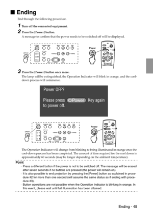 Page 47 Ending - 45

 Ending
End through the following procedure. 
1Turn off the connected equipment.
2Press the [Power] button.
A message to confirm that the power needs to be switched off will be displayed.
3Press the [Power] button once more.
The lamp will be extinguished, the Operation Indicator will blink in orange, and the cool-
down process will commence.
The Operation Indicator will change from blinking to being illuminated in orange once the 
cool-down process has been completed. The amount of time...